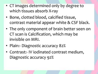 • CT images determined only by degree to
which tissues absorb X-ray
• Bone, clotted blood, calcified tissue,
contrast material appear white & CSF black.
• The only component of brain better seen on
CT scan is Calcification, which may be
invisible on MRI.
• Plain:- Diagnostic accuracy 82%
• Contrast:- IV iodinated contrast medium,
Diagnostic accuracy 92%
 