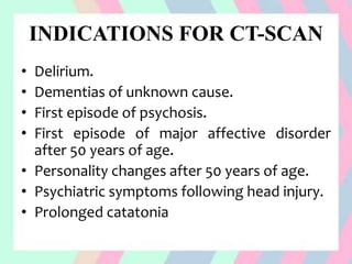 INDICATIONS FOR CT-SCAN
• Delirium.
• Dementias of unknown cause.
• First episode of psychosis.
• First episode of major affective disorder
after 50 years of age.
• Personality changes after 50 years of age.
• Psychiatric symptoms following head injury.
• Prolonged catatonia
 