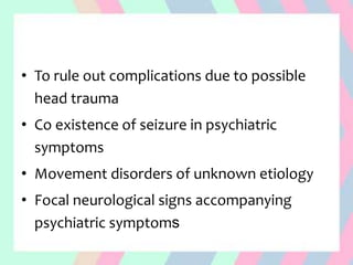• To rule out complications due to possible
head trauma
• Co existence of seizure in psychiatric
symptoms
• Movement disorders of unknown etiology
• Focal neurological signs accompanying
psychiatric symptoms
 