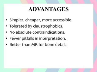 ADVANTAGES
• Simpler, cheaper, more accessible.
• Tolerated by claustrophobics.
• No absolute contraindications.
• Fewer pitfalls in interpretation.
• Better than MR for bone detail.
 
