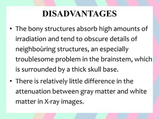 DISADVANTAGES
• The bony structures absorb high amounts of
irradiation and tend to obscure details of
neighboùring structures, an especially
troublesome problem in the brainstem, which
is surrounded by a thick skull base.
• There is relatively little difference in the
attenuation between gray matter and white
matter in X-ray images.
 