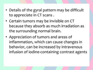 • Details of the gyral pattern may be difficult
to appreciate in CT scans .
• Certain tumors may be invisible on CT
because they absorb as much irradiation as
the surrounding normal brain.
• Appreciation of tumors and areas of
inflammation, which can cause changes in
behavior, can be increased by intravenous
infusion of iodine-containing contrast agents
 