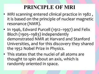 PRINCIPLE OF MRI
• MRI scanning entered clinical practice in 1982 ,
it is based on the principle of nuclear magnetic
resonance (NMR).
• In 1946, Edward Purcell (1912–1997) and Felix
Bloch (1905–1983) independently
demonstrated NMR at Harvard and Stanford
Universities, and for this discovery they shared
the 1952 Nobel Prize in Physics.
• This states that the nuclei of all atoms are
thought to spin about an axis, which is
randomly oriented in space.
 