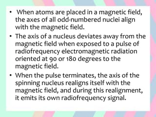 • When atoms are placed in a magnetic field,
the axes of all odd-numbered nuclei align
with the magnetic field.
• The axis of a nucleus deviates away from the
magnetic field when exposed to a pulse of
radiofrequency electromagnetic radiation
oriented at 90 or 180 degrees to the
magnetic field.
• When the pulse terminates, the axis of the
spinning nucleus realigns itself with the
magnetic field, and during this realignment,
it emits its own radiofrequency signal.
 