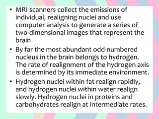 • MRI scanners collect the emissions of
individual, realigning nuclei and use
computer analysis to generate a series of
two-dimensional images that represent the
brain
• By far the most abundant odd-numbered
nucleus in the brain belongs to hydrogen.
The rate of realignment of the hydrogen axis
is determined by its immediate environment.
• Hydrogen nuclei within fat realign rapidly,
and hydrogen nuclei within water realign
slowly. Hydrogen nuclei in proteins and
carbohydrates realign at intermediate rates.
 
