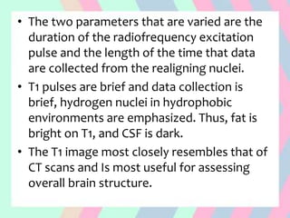 • The two parameters that are varied are the
duration of the radiofrequency excitation
pulse and the length of the time that data
are collected from the realigning nuclei.
• T1 pulses are brief and data collection is
brief, hydrogen nuclei in hydrophobic
environments are emphasized. Thus, fat is
bright on T1, and CSF is dark.
• The T1 image most closely resembles that of
CT scans and Is most useful for assessing
overall brain structure.
 