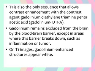 • T1 is also the only sequence that allows
contrast enhancement with the contrast
agent gadolinium diethylene triamine penta
acetic acid (gadolinium- DTPA).
• Gadolinium remains excluded from the brain
by the blood-brain barrier, except in areas
where this barrier breaks down, such as
inflammation or tumor.
• On T1 images, gadolinium-enhanced
structures appear white.
 