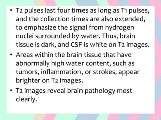 • T2 pulses last four times as long as T1 pulses,
and the collection times are also extended,
to emphasize the signal from hydrogen
nuclei surrounded by water. Thus, brain
tissue is dark, and CSF is white on T2 images.
• Areas within the brain tissue that have
abnormally high water content, such as
tumors, inflammation, or strokes, appear
brighter on T2 images.
• T2 images reveal brain pathology most
clearly.
 