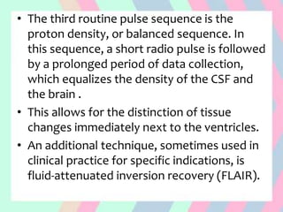 • The third routine pulse sequence is the
proton density, or balanced sequence. In
this sequence, a short radio pulse is followed
by a prolonged period of data collection,
which equalizes the density of the CSF and
the brain .
• This allows for the distinction of tissue
changes immediately next to the ventricles.
• An additional technique, sometimes used in
clinical practice for specific indications, is
fluid-attenuated inversion recovery (FLAIR).
 