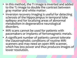 • In this method, the T1 image is inverted and added
to the T2 image to double the contrast between
gray matter and white matter.
• Inversion recovery imaging is useful for detecting
sclerosis of the hippocampus in temporal lobe
epilepsy and for localizing areas of abnormal
metabolism in degenerative neurological
disorders.
• MRI scans cannot be used for patients with
pacemakers or implants of ferromagnetic metals.
• A significant number of patients cannot tolerate
the claustrophobic conditions of routine MRI
scanners and may need an open MRI scanner,
which has less power and thus produces images of
lower resolution.
 