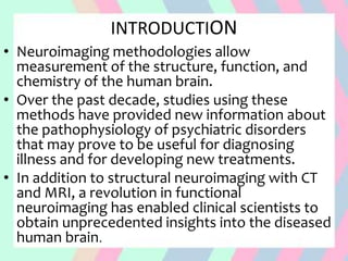 INTRODUCTION
• Neuroimaging methodologies allow
measurement of the structure, function, and
chemistry of the human brain.
• Over the past decade, studies using these
methods have provided new information about
the pathophysiology of psychiatric disorders
that may prove to be useful for diagnosing
illness and for developing new treatments.
• In addition to structural neuroimaging with CT
and MRI, a revolution in functional
neuroimaging has enabled clinical scientists to
obtain unprecedented insights into the diseased
human brain.
 