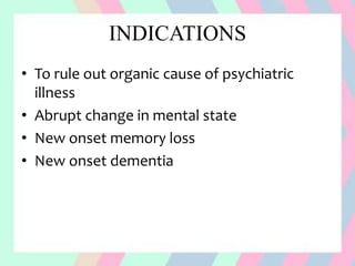 INDICATIONS
• To rule out organic cause of psychiatric
illness
• Abrupt change in mental state
• New onset memory loss
• New onset dementia
 