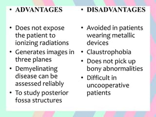 • ADVANTAGES
• Does not expose
the patient to
ionizing radiations
• Generates images in
three planes
• Demyelinating
disease can be
assessed reliably
• To study posterior
fossa structures
• DISADVANTAGES
• Avoided in patients
wearing metallic
devices
• Claustrophobia
• Does not pick up
bony abnormalities
• Difficult in
uncooperative
patients
 