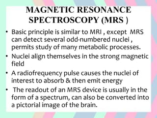 MAGNETIC RESONANCE
SPECTROSCOPY (MRS )
• Basic principle is similar to MRI , except MRS
can detect several odd-numbered nuclei ,
permits study of many metabolic processes.
• Nuclei align themselves in the strong magnetic
field
• A radiofrequency pulse causes the nuclei of
interest to absorb & then emit energy
• The readout of an MRS device is usually in the
form of a spectrum, can also be converted into
a pictorial image of the brain.
 
