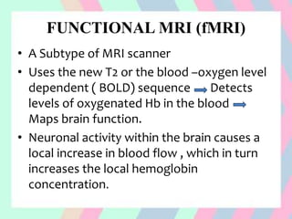 FUNCTIONAL MRI (fMRI)
• A Subtype of MRI scanner
• Uses the new T2 or the blood –oxygen level
dependent ( BOLD) sequence Detects
levels of oxygenated Hb in the blood
Maps brain function.
• Neuronal activity within the brain causes a
local increase in blood flow , which in turn
increases the local hemoglobin
concentration.
 