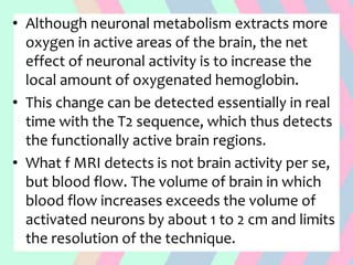 • Although neuronal metabolism extracts more
oxygen in active areas of the brain, the net
effect of neuronal activity is to increase the
local amount of oxygenated hemoglobin.
• This change can be detected essentially in real
time with the T2 sequence, which thus detects
the functionally active brain regions.
• What f MRI detects is not brain activity per se,
but blood flow. The volume of brain in which
blood flow increases exceeds the volume of
activated neurons by about 1 to 2 cm and limits
the resolution of the technique.
 