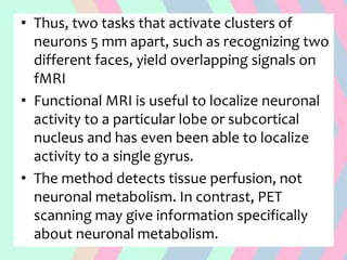• Thus, two tasks that activate clusters of
neurons 5 mm apart, such as recognizing two
different faces, yield overlapping signals on
fMRI
• Functional MRI is useful to localize neuronal
activity to a particular lobe or subcortical
nucleus and has even been able to localize
activity to a single gyrus.
• The method detects tissue perfusion, not
neuronal metabolism. In contrast, PET
scanning may give information specifically
about neuronal metabolism.
 