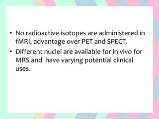 • No radioactive isotopes are administered in
fMRI, advantage over PET and SPECT.
• Different nuclei are available for in vivo for
MRS and have varying potential clinical
uses.
 