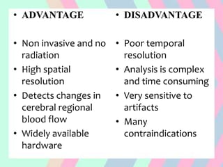 • ADVANTAGE
• Non invasive and no
radiation
• High spatial
resolution
• Detects changes in
cerebral regional
blood flow
• Widely available
hardware
• DISADVANTAGE
• Poor temporal
resolution
• Analysis is complex
and time consuming
• Very sensitive to
artifacts
• Many
contraindications
 