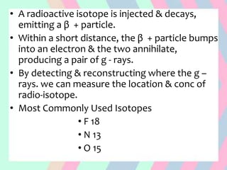 • A radioactive isotope is injected & decays,
emitting a β + particle.
• Within a short distance, the β + particle bumps
into an electron & the two annihilate,
producing a pair of g - rays.
• By detecting & reconstructing where the g –
rays. we can measure the location & conc of
radio-isotope.
• Most Commonly Used Isotopes
• F 18
• N 13
• O 15
 