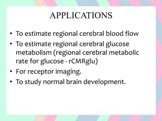 APPLICATIONS
• To estimate regional cerebral blood flow
• To estimate regional cerebral glucose
metabolism (regional cerebral metabolic
rate for glucose - rCMRglu)
• For receptor imaging.
• To study normal brain development.
 