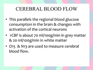 CEREBRAL BLOOD FLOW
• This parallels the regional blood glucose
consumption in the brain & changes with
activation of the cortical neurons
• rCBF is about 70 ml/100g/min in grey matter
& 20 ml/100g/min in white matter
• O15 & N13 are used to measure cerebral
blood flow.
 