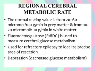 REGIONAL CEREBRAL
METABOLIC RATE
• The normal resting value is from 20–60
micromol/100 g/min in grey matter & from 10-
20 micromol/100 g/min in white matter
• Fluorodeoxyglucose (F18DG) is used to
measure cerebral glucose metabolism
• Used for refractory epilepsy to localize precise
area of resection
• Depression (decreased glucose metabolism)
 