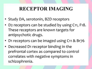 RECEPTOR IMAGING
• Study DA, serotonin, BZD receptors
• D2 receptors can be studied by using C11, F18.
These receptors are known targets for
antipsychotic drugs.
• D1 receptors can be imaged using C11 & Br76
• Decreased D1 receptor binding in the
prefrontal cortex as compared to control
correlates with negative symptoms in
schizophrenia.
 