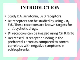 INTRODUCTION
• Study DA, serotonin, BZD receptors
• D2 receptors can be studied by using C11,
F18. These receptors are known targets for
antipsychotic drugs.
• D1 receptors can be imaged using C11 & Br76
• Decreased D1 receptor binding in the
prefrontal cortex as compared to control
correlates with negative symptoms in
schizophrenia.
 