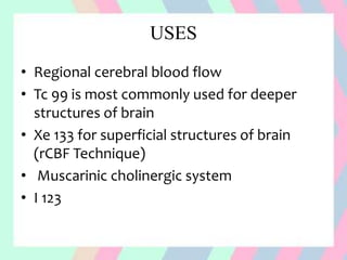 USES
• Regional cerebral blood flow
• Tc 99 is most commonly used for deeper
structures of brain
• Xe 133 for superficial structures of brain
(rCBF Technique)
• Muscarinic cholinergic system
• I 123
 