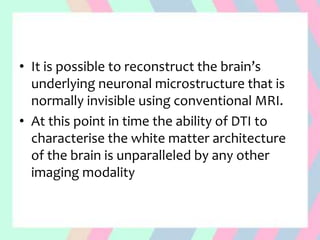 • It is possible to reconstruct the brain’s
underlying neuronal microstructure that is
normally invisible using conventional MRI.
• At this point in time the ability of DTI to
characterise the white matter architecture
of the brain is unparalleled by any other
imaging modality
 