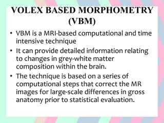 VOLEX BASED MORPHOMETRY
(VBM)
• VBM is a MRI-based computational and time
intensive technique
• It can provide detailed information relating
to changes in grey-white matter
composition within the brain.
• The technique is based on a series of
computational steps that correct the MR
images for large-scale differences in gross
anatomy prior to statistical evaluation.
 