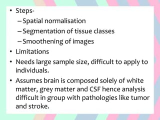 • Steps-
–Spatial normalisation
–Segmentation of tissue classes
–Smoothening of images
• Limitations
• Needs large sample size, difficult to apply to
individuals.
• Assumes brain is composed solely of white
matter, grey matter and CSF hence analysis
difficult in group with pathologies like tumor
and stroke.
 
