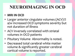 NEUROIMAGING IN OCD
• MRI IN OCD
• Larger anterior cingulate volumes (ACV)
a/w increased OCD symptoms severity but
not duration of illness
• ACV inversely correlated with striatal
volumes in OCD patients
• Pituitary Volume Abnormality is noted.
• Decreased total cerebral white matter
volume & significantly greater cerebral
cortical volume is reported.
 