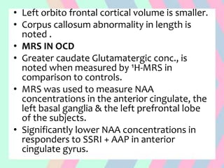 • Left orbito frontal cortical volume is smaller.
• Corpus callosum abnormality in length is
noted .
• MRS IN OCD
• Greater caudate Glutamatergic conc., is
noted when measured by ¹H-MRS in
comparison to controls.
• MRS was used to measure NAA
concentrations in the anterior cingulate, the
left basal ganglia & the left prefrontal lobe
of the subjects.
• Significantly lower NAA concentrations in
responders to SSRI + AAP in anterior
cingulate gyrus.
 