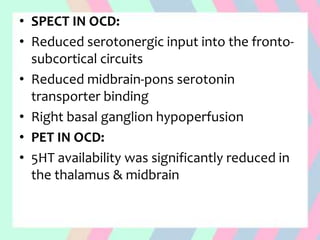 • SPECT IN OCD:
• Reduced serotonergic input into the fronto-
subcortical circuits
• Reduced midbrain-pons serotonin
transporter binding
• Right basal ganglion hypoperfusion
• PET IN OCD:
• 5HT availability was significantly reduced in
the thalamus & midbrain
 