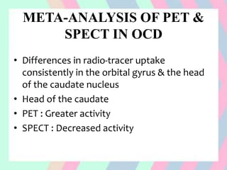 META-ANALYSIS OF PET &
SPECT IN OCD
• Differences in radio-tracer uptake
consistently in the orbital gyrus & the head
of the caudate nucleus
• Head of the caudate
• PET : Greater activity
• SPECT : Decreased activity
 