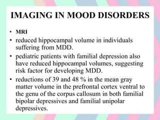 IMAGING IN MOOD DISORDERS
• MRI
• reduced hippocampal volume in individuals
suffering from MDD.
• pediatric patients with familial depression also
have reduced hippocampal volumes, suggesting
risk factor for developing MDD.
• reductions of 39 and 48 % in the mean gray
matter volume in the prefrontal cortex ventral to
the genu of the corpus callosum in both familial
bipolar depressives and familial unipolar
depressives.
 