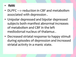 • fMRI
• DLPFC ---> reduction in CBF and metabolism
associated with depression .
• Unipolar depressed and bipolar depressed
subjects both manifest abnormal increases
of metabolism and CBF in the left
mediodorsal nucleus of thalamus .
• Decreased striatal response to happy stimuli
during episodes of depression and increased
striatal activity in a manic state.
 