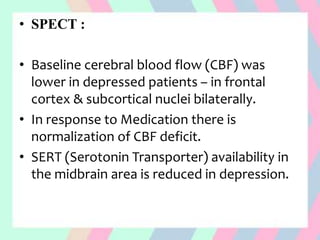 • SPECT :
• Baseline cerebral blood flow (CBF) was
lower in depressed patients – in frontal
cortex & subcortical nuclei bilaterally.
• In response to Medication there is
normalization of CBF deficit.
• SERT (Serotonin Transporter) availability in
the midbrain area is reduced in depression.
 