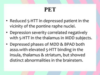 PET
• Reduced 5-HTT in depressed patient in the
vicinity of the pontine raphe nuclei.
• Depression severity correlated negatively
with 5-HTT in the thalamus in MDD subjects.
• Depressed phases of MDD & BPAD both
asso.with elevated 5-HTT binding in the
insula, thalamus & striatum, but showed
distinct abnormalities in the brainstem.
 