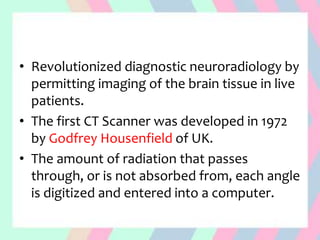 • Revolutionized diagnostic neuroradiology by
permitting imaging of the brain tissue in live
patients.
• The first CT Scanner was developed in 1972
by Godfrey Housenfield of UK.
• The amount of radiation that passes
through, or is not absorbed from, each angle
is digitized and entered into a computer.
 