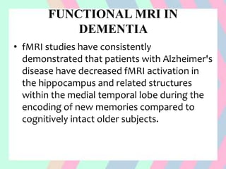 FUNCTIONAL MRI IN
DEMENTIA
• fMRI studies have consistently
demonstrated that patients with Alzheimer's
disease have decreased fMRI activation in
the hippocampus and related structures
within the medial temporal lobe during the
encoding of new memories compared to
cognitively intact older subjects.
 