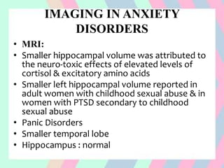 IMAGING IN ANXIETY
DISORDERS
• MRI:
• Smaller hippocampal volume was attributed to
the neuro-toxic effects of elevated levels of
cortisol & excitatory amino acids
• Smaller left hippocampal volume reported in
adult women with childhood sexual abuse & in
women with PTSD secondary to childhood
sexual abuse
• Panic Disorders
• Smaller temporal lobe
• Hippocampus : normal
 