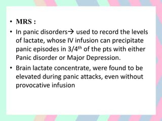 • MRS :
• In panic disorders used to record the levels
of lactate, whose IV infusion can precipitate
panic episodes in 3/4th of the pts with either
Panic disorder or Major Depression.
• Brain lactate concentrate, were found to be
elevated during panic attacks, even without
provocative infusion
 
