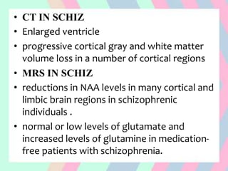 • CT IN SCHIZ
• Enlarged ventricle
• progressive cortical gray and white matter
volume loss in a number of cortical regions
• MRS IN SCHIZ
• reductions in NAA levels in many cortical and
limbic brain regions in schizophrenic
individuals .
• normal or low levels of glutamate and
increased levels of glutamine in medication-
free patients with schizophrenia.
 