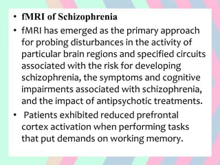 • fMRI of Schizophrenia
• fMRI has emerged as the primary approach
for probing disturbances in the activity of
particular brain regions and specified circuits
associated with the risk for developing
schizophrenia, the symptoms and cognitive
impairments associated with schizophrenia,
and the impact of antipsychotic treatments.
• Patients exhibited reduced prefrontal
cortex activation when performing tasks
that put demands on working memory.
 