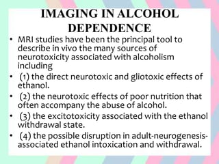 IMAGING IN ALCOHOL
DEPENDENCE
• MRI studies have been the principal tool to
describe in vivo the many sources of
neurotoxicity associated with alcoholism
including
• (1) the direct neurotoxic and gliotoxic effects of
ethanol.
• (2) the neurotoxic effects of poor nutrition that
often accompany the abuse of alcohol.
• (3) the excitotoxicity associated with the ethanol
withdrawal state.
• (4) the possible disruption in adult-neurogenesis-
associated ethanol intoxication and withdrawal.
 