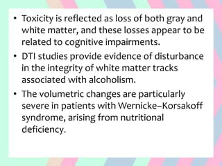 • Toxicity is reflected as loss of both gray and
white matter, and these losses appear to be
related to cognitive impairments.
• DTI studies provide evidence of disturbance
in the integrity of white matter tracks
associated with alcoholism.
• The volumetric changes are particularly
severe in patients with Wernicke–Korsakoff
syndrome, arising from nutritional
deficiency.
 