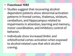 • Functional MRI
• Studies suggest that recovering alcohol-
dependent patients show abnormal activation
patterns in frontal cortex, thalamus, striatum,
cerebellum, and hippocampus related to
impairments in attention, learning and memory,
motor coordination, and inhibitory control of
behavior.
• Individuals show increased limbic and
orbitofrontal cortex activation when exposed
to alcohol-related cues that elicit alcohol
craving.
 